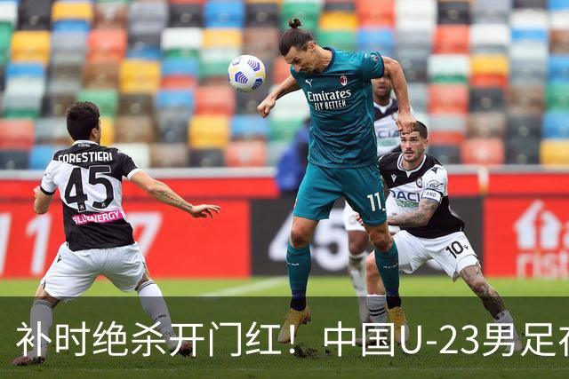 补时绝杀开门红！中国U-23男足在遵义力克塔吉克斯坦斩获邀请赛首胜